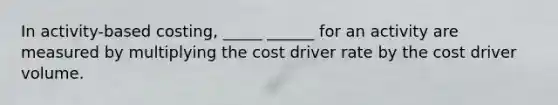 In activity-based costing, _____ ______ for an activity are measured by multiplying the cost driver rate by the cost driver volume.