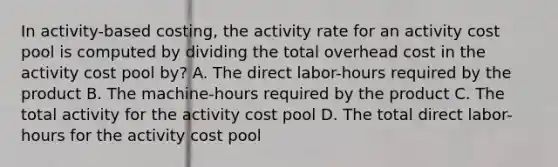 In activity-based costing, the activity rate for an activity cost pool is computed by dividing the total overhead cost in the activity cost pool by? A. The direct labor-hours required by the product B. The machine-hours required by the product C. The total activity for the activity cost pool D. The total direct labor-hours for the activity cost pool