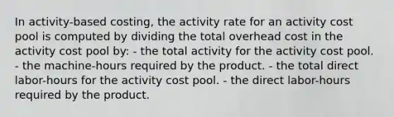 In activity-based costing, the activity rate for an activity cost pool is computed by dividing the total overhead cost in the activity cost pool by: - the total activity for the activity cost pool. - the machine-hours required by the product. - the total direct labor-hours for the activity cost pool. - the direct labor-hours required by the product.