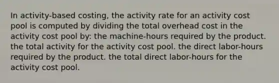 In activity-based costing, the activity rate for an activity cost pool is computed by dividing the total overhead cost in the activity cost pool by: the machine-hours required by the product. the total activity for the activity cost pool. the direct labor-hours required by the product. the total direct labor-hours for the activity cost pool.