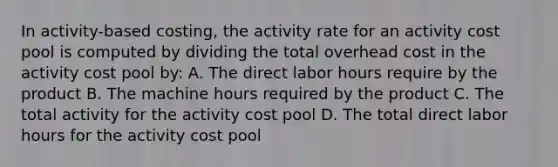 In activity-based costing, the activity rate for an activity cost pool is computed by dividing the total overhead cost in the activity cost pool by: A. The direct labor hours require by the product B. The machine hours required by the product C. The total activity for the activity cost pool D. The total direct labor hours for the activity cost pool