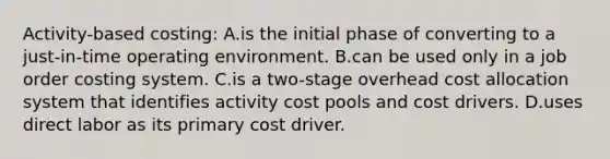 Activity-based costing: A.is the initial phase of converting to a just-in-time operating environment. B.can be used only in a job order costing system. C.is a two-stage overhead cost allocation system that identifies activity cost pools and cost drivers. D.uses direct labor as its primary cost driver.