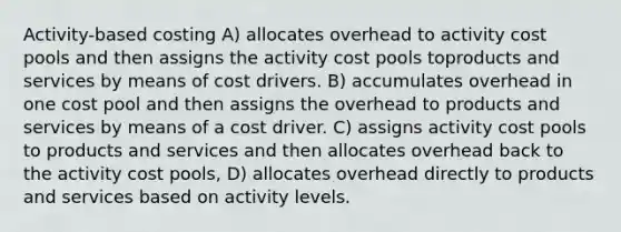 Activity-based costing A) allocates overhead to activity cost pools and then assigns the activity cost pools toproducts and services by means of cost drivers. B) accumulates overhead in one cost pool and then assigns the overhead to products and services by means of a cost driver. C) assigns activity cost pools to products and services and then allocates overhead back to the activity cost pools, D) allocates overhead directly to products and services based on activity levels.