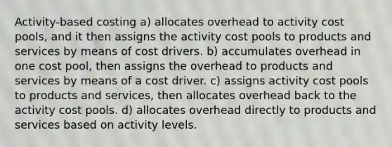 Activity-based costing a) allocates overhead to activity cost pools, and it then assigns the activity cost pools to products and services by means of cost drivers. b) accumulates overhead in one cost pool, then assigns the overhead to products and services by means of a cost driver. c) assigns activity cost pools to products and services, then allocates overhead back to the activity cost pools. d) allocates overhead directly to products and services based on activity levels.