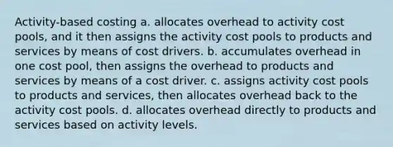 Activity-based costing a. allocates overhead to activity cost pools, and it then assigns the activity cost pools to products and services by means of cost drivers. b. accumulates overhead in one cost pool, then assigns the overhead to products and services by means of a cost driver. c. assigns activity cost pools to products and services, then allocates overhead back to the activity cost pools. d. allocates overhead directly to products and services based on activity levels.