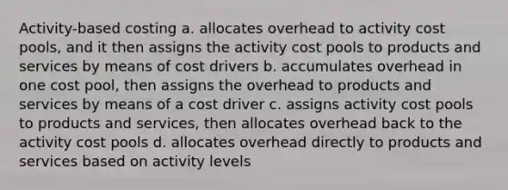 Activity-based costing a. allocates overhead to activity cost pools, and it then assigns the activity cost pools to products and services by means of cost drivers b. accumulates overhead in one cost pool, then assigns the overhead to products and services by means of a cost driver c. assigns activity cost pools to products and services, then allocates overhead back to the activity cost pools d. allocates overhead directly to products and services based on activity levels