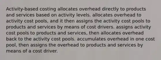 Activity-based costing allocates overhead directly to products and services based on activity levels. allocates overhead to activity cost pools, and it then assigns the activity cost pools to products and services by means of cost drivers. assigns activity cost pools to products and services, then allocates overhead back to the activity cost pools. accumulates overhead in one cost pool, then assigns the overhead to products and services by means of a cost driver.