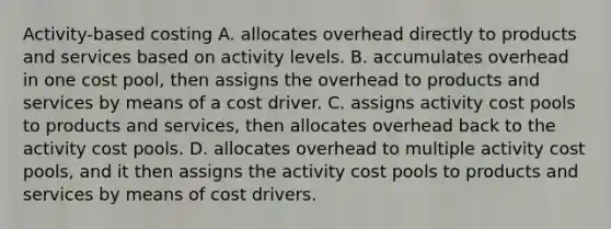 Activity-based costing A. allocates overhead directly to products and services based on activity levels. B. accumulates overhead in one cost pool, then assigns the overhead to products and services by means of a cost driver. C. assigns activity cost pools to products and services, then allocates overhead back to the activity cost pools. D. allocates overhead to multiple activity cost pools, and it then assigns the activity cost pools to products and services by means of cost drivers.