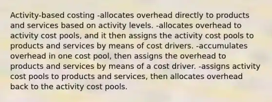 Activity-based costing -allocates overhead directly to products and services based on activity levels. -allocates overhead to activity cost pools, and it then assigns the activity cost pools to products and services by means of cost drivers. -accumulates overhead in one cost pool, then assigns the overhead to products and services by means of a cost driver. -assigns activity cost pools to products and services, then allocates overhead back to the activity cost pools.