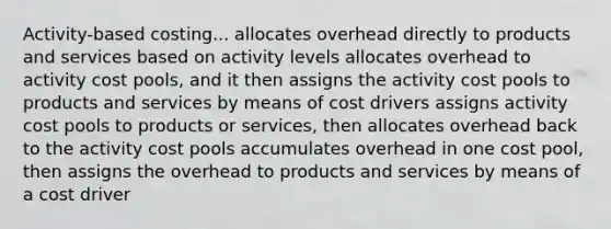 Activity-based costing... allocates overhead directly to products and services based on activity levels allocates overhead to activity cost pools, and it then assigns the activity cost pools to products and services by means of cost drivers assigns activity cost pools to products or services, then allocates overhead back to the activity cost pools accumulates overhead in one cost pool, then assigns the overhead to products and services by means of a cost driver