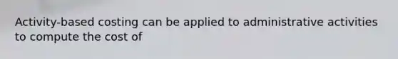 Activity-based costing can be applied to administrative activities to compute the cost of