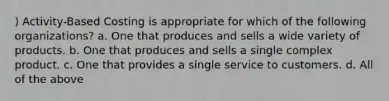 ) Activity-Based Costing is appropriate for which of the following organizations? a. One that produces and sells a wide variety of products. b. One that produces and sells a single complex product. c. One that provides a single service to customers. d. All of the above