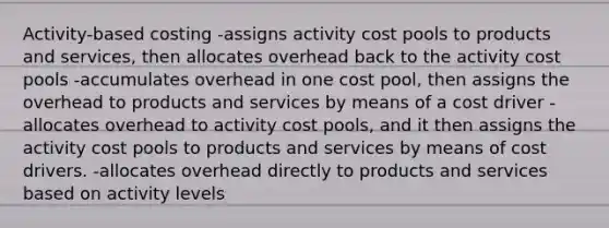 Activity-based costing -assigns activity cost pools to products and services, then allocates overhead back to the activity cost pools -accumulates overhead in one cost pool, then assigns the overhead to products and services by means of a cost driver -allocates overhead to activity cost pools, and it then assigns the activity cost pools to products and services by means of cost drivers. -allocates overhead directly to products and services based on activity levels