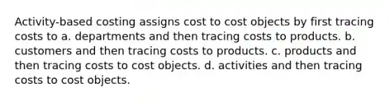 Activity-based costing assigns cost to cost objects by first tracing costs to a. departments and then tracing costs to products. b. customers and then tracing costs to products. c. products and then tracing costs to cost objects. d. activities and then tracing costs to cost objects.