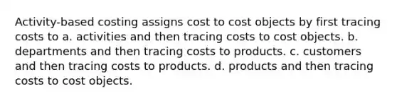 Activity-based costing assigns cost to cost objects by first tracing costs to a. activities and then tracing costs to cost objects. b. departments and then tracing costs to products. c. customers and then tracing costs to products. d. products and then tracing costs to cost objects.