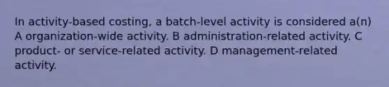 In activity-based costing, a batch-level activity is considered a(n) A organization-wide activity. B administration-related activity. C product- or service-related activity. D management-related activity.