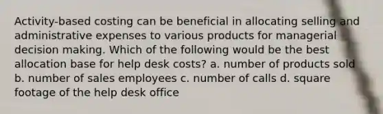 Activity-based costing can be beneficial in allocating selling and administrative expenses to various products for managerial decision making. Which of the following would be the best allocation base for help desk costs? a. number of products sold b. number of sales employees c. number of calls d. square footage of the help desk office