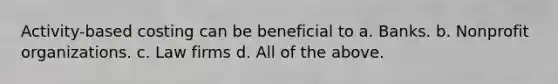 Activity-based costing can be beneficial to a. Banks. b. Nonprofit organizations. c. Law firms d. All of the above.