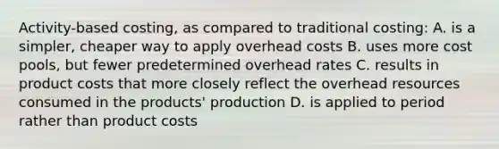 Activity-based costing, as compared to traditional costing: A. is a simpler, cheaper way to apply overhead costs B. uses more cost pools, but fewer predetermined overhead rates C. results in product costs that more closely reflect the overhead resources consumed in the products' production D. is applied to period rather than product costs