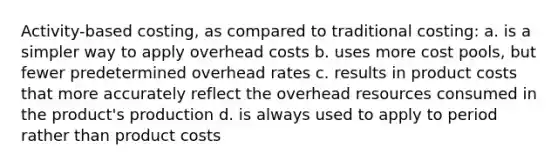 Activity-based costing, as compared to traditional costing: a. is a simpler way to apply overhead costs b. uses more cost pools, but fewer predetermined overhead rates c. results in product costs that more accurately reflect the overhead resources consumed in the product's production d. is always used to apply to period rather than product costs