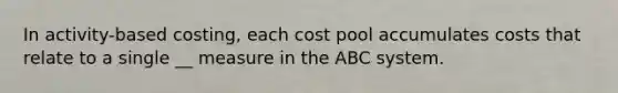 In activity-based costing, each cost pool accumulates costs that relate to a single __ measure in the ABC system.