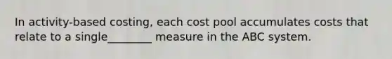 In activity-based costing, each cost pool accumulates costs that relate to a single________ measure in the ABC system.