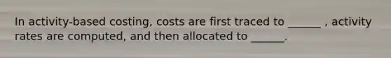 In activity-based costing, costs are first traced to ______ , activity rates are computed, and then allocated to ______.