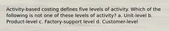 Activity-based costing defines five levels of activity. Which of the following is not one of these levels of activity? a. Unit-level b. Product-level c. Factory-support level d. Customer-level