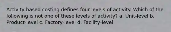 Activity-based costing defines four levels of activity. Which of the following is not one of these levels of activity? a. Unit-level b. Product-level c. Factory-level d. Facility-level