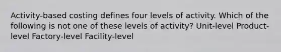 Activity-based costing defines four levels of activity. Which of the following is not one of these levels of activity? Unit-level Product-level Factory-level Facility-level