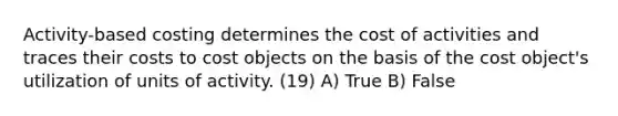 Activity-based costing determines the cost of activities and traces their costs to cost objects on the basis of the cost object's utilization of units of activity. (19) A) True B) False