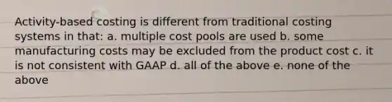 Activity-based costing is different from traditional costing systems in that: a. multiple cost pools are used b. some manufacturing costs may be excluded from the product cost c. it is not consistent with GAAP d. all of the above e. none of the above