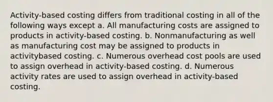 Activity-based costing differs from traditional costing in all of the following ways except a. All manufacturing costs are assigned to products in activity-based costing. b. Nonmanufacturing as well as manufacturing cost may be assigned to products in activitybased costing. c. Numerous overhead cost pools are used to assign overhead in activity-based costing. d. Numerous activity rates are used to assign overhead in activity-based costing.