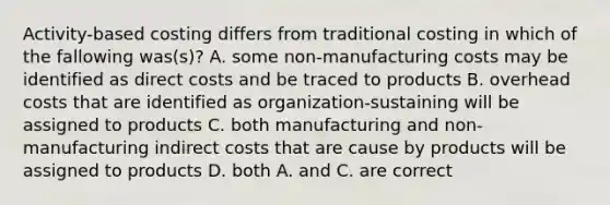 Activity-based costing differs from traditional costing in which of the fallowing was(s)? A. some non-manufacturing costs may be identified as direct costs and be traced to products B. overhead costs that are identified as organization-sustaining will be assigned to products C. both manufacturing and non-manufacturing indirect costs that are cause by products will be assigned to products D. both A. and C. are correct