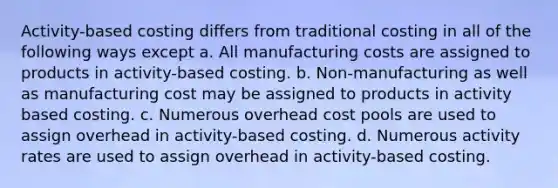 Activity-based costing differs from traditional costing in all of the following ways except a. All manufacturing costs are assigned to products in activity-based costing. b. Non-manufacturing as well as manufacturing cost may be assigned to products in activity based costing. c. Numerous overhead cost pools are used to assign overhead in activity-based costing. d. Numerous activity rates are used to assign overhead in activity-based costing.