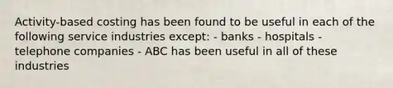 Activity-based costing has been found to be useful in each of the following service industries except: - banks - hospitals - telephone companies - ABC has been useful in all of these industries