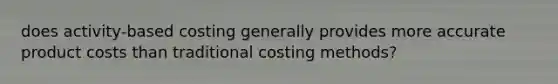 does activity-based costing generally provides more accurate product costs than traditional costing methods?