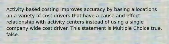 Activity-based costing improves accuracy by basing allocations on a variety of cost drivers that have a cause and effect relationship with activity centers instead of using a single company wide cost driver. This statement is Multiple Choice true. false.