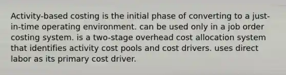 Activity-based costing is the initial phase of converting to a just-in-time operating environment. can be used only in a job order costing system. is a two-stage overhead cost allocation system that identifies activity cost pools and cost drivers. uses direct labor as its primary cost driver.