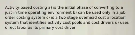 Activity-based costing a) is the initial phase of converting to a just-in-time operating environment b) can be used only in a job order costing system c) is a two-stage overhead cost allocation system that identifies activity cost pools and cost drivers d) uses direct labor as its primary cost driver