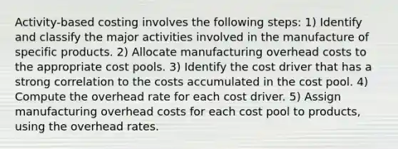 Activity-based costing involves the following steps: 1) Identify and classify the major activities involved in the manufacture of specific products. 2) Allocate manufacturing overhead costs to the appropriate cost pools. 3) Identify the cost driver that has a strong correlation to the costs accumulated in the cost pool. 4) Compute the overhead rate for each cost driver. 5) Assign manufacturing overhead costs for each cost pool to products, using the overhead rates.