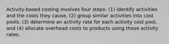 Activity-based costing involves four steps: (1) identify activities and the costs they cause, (2) group similar activities into cost pools, (3) determine an activity rate for each activity cost pool, and (4) allocate overhead costs to products using those activity rates.