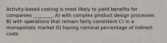 Activity-based costing is most likely to yield benefits for companies ________. A) with complex product design processes B) with operations that remain fairly consistent C) in a monopolistic market D) having nominal percentage of indirect costs