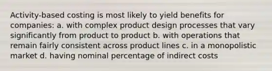 Activity-based costing is most likely to yield benefits for companies: a. with complex product design processes that vary significantly from product to product b. with operations that remain fairly consistent across product lines c. in a monopolistic market d. having nominal percentage of indirect costs