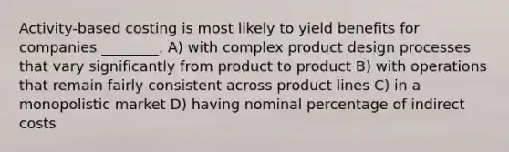 Activity-based costing is most likely to yield benefits for companies ________. A) with complex product design processes that vary significantly from product to product B) with operations that remain fairly consistent across product lines C) in a monopolistic market D) having nominal percentage of indirect costs