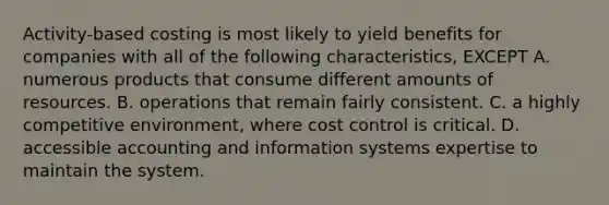 Activity-based costing is most likely to yield benefits for companies with all of the following characteristics, EXCEPT A. numerous products that consume different amounts of resources. B. operations that remain fairly consistent. C. a highly competitive environment, where cost control is critical. D. accessible accounting and information systems expertise to maintain the system.