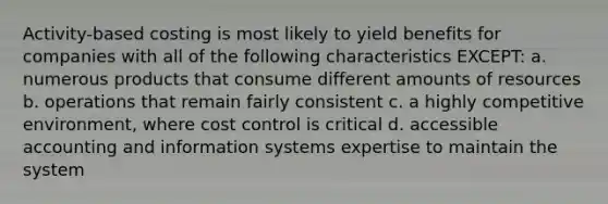 Activity-based costing is most likely to yield benefits for companies with all of the following characteristics EXCEPT: a. numerous products that consume different amounts of resources b. operations that remain fairly consistent c. a highly competitive environment, where cost control is critical d. accessible accounting and information systems expertise to maintain the system