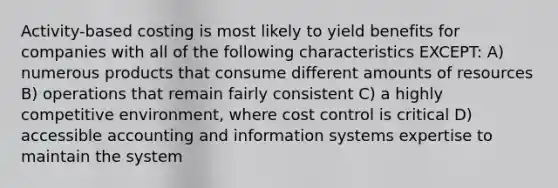 Activity-based costing is most likely to yield benefits for companies with all of the following characteristics EXCEPT: A) numerous products that consume different amounts of resources B) operations that remain fairly consistent C) a highly competitive environment, where cost control is critical D) accessible accounting and information systems expertise to maintain the system