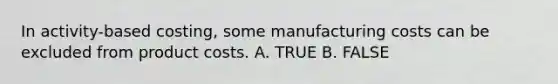 In activity-based costing, some manufacturing costs can be excluded from product costs. A. TRUE B. FALSE