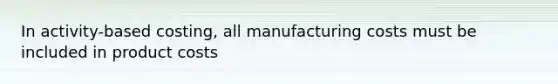 In activity-based costing, all manufacturing costs must be included in product costs